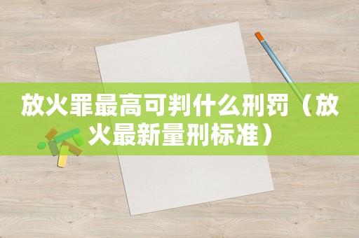 放火罪最高可判什么刑罰（放火最新量刑標準）