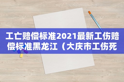 工亡賠償標準2021最新工傷賠償標準黑龍江（大慶市工傷死亡賠償）