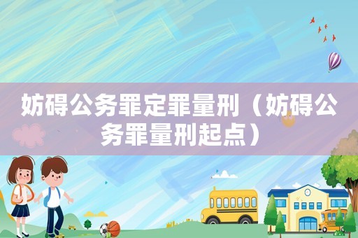 妨礙公務(wù)罪定罪量刑（妨礙公務(wù)罪量刑起點(diǎn)）