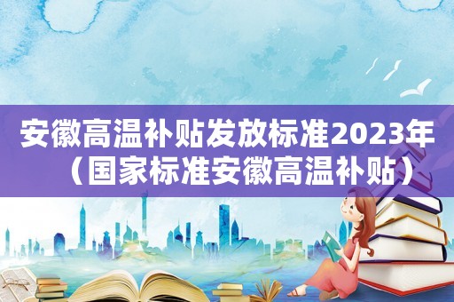 安徽高溫補貼發放標準2023年（國家標準安徽高溫補貼）