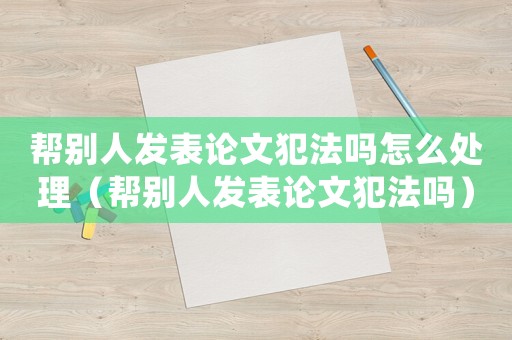 幫別人發表論文犯法嗎怎么處理（幫別人發表論文犯法嗎）