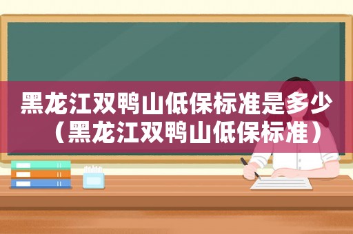 黑龍江雙鴨山低保標(biāo)準(zhǔn)是多少（黑龍江雙鴨山低保標(biāo)準(zhǔn)）