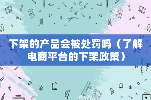 下架的產(chǎn)品會(huì)被處罰嗎（了解電商平臺(tái)的下架政策）