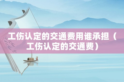 工傷認定的交通費用誰承擔（工傷認定的交通費）