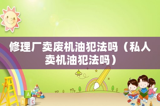 修理廠賣廢機油犯法嗎（私人賣機油犯法嗎）