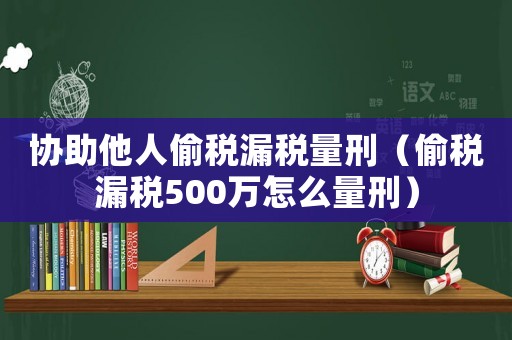 協助他人偷稅漏稅量刑（偷稅漏稅500萬怎么量刑）