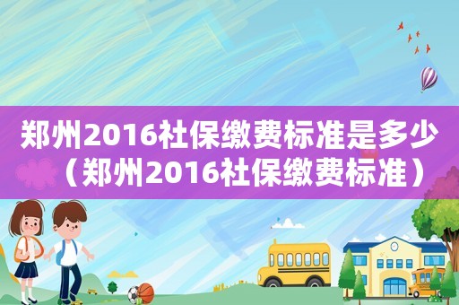 鄭州2016社保繳費(fèi)標(biāo)準(zhǔn)是多少（鄭州2016社保繳費(fèi)標(biāo)準(zhǔn)）