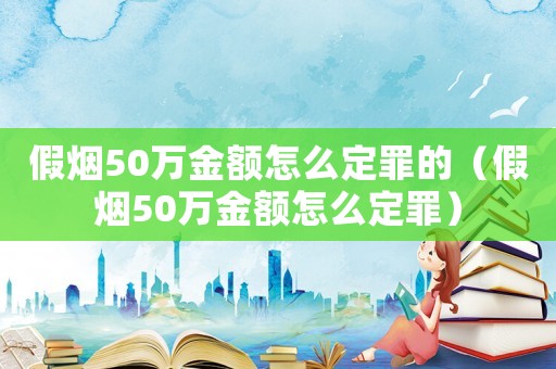 假煙50萬(wàn)金額怎么定罪的（假煙50萬(wàn)金額怎么定罪）