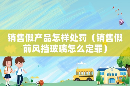 銷售假產品怎樣處罰（銷售假前風擋玻璃怎么定罪）