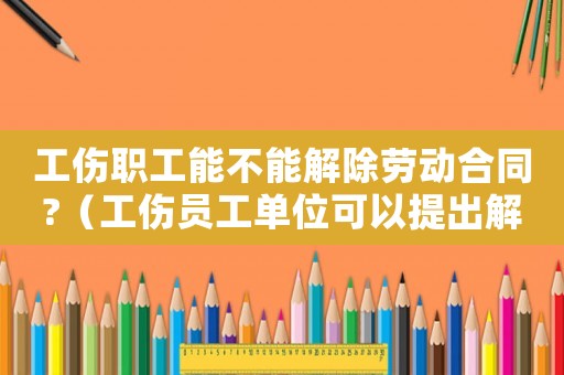 工傷職工能不能解除勞動合同?（工傷員工單位可以提出解除勞動合同關(guān)系么）