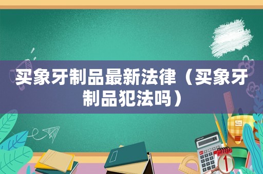 買象牙制品最新法律（買象牙制品犯法嗎）