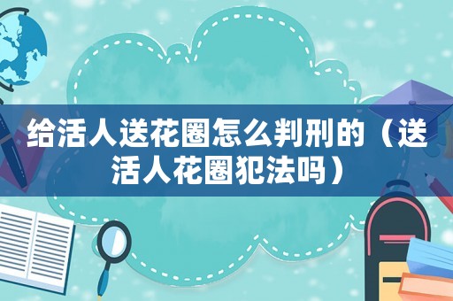 給活人送花圈怎么判刑的（送活人花圈犯法嗎）
