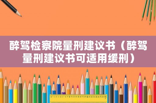 醉駕檢察院量刑建議書（醉駕量刑建議書可適用緩刑）