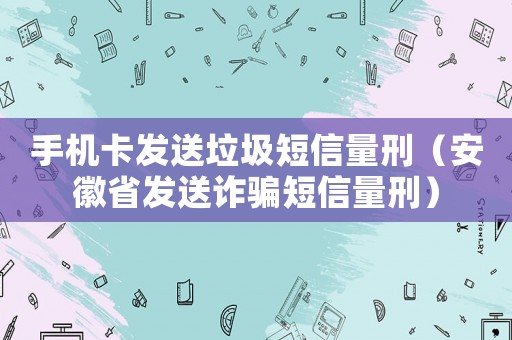 手機卡發(fā)送垃圾短信量刑（安徽省發(fā)送詐騙短信量刑）