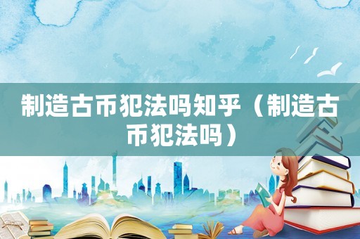 制造古幣犯法嗎知乎（制造古幣犯法嗎）