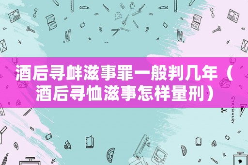 酒后尋釁滋事罪一般判幾年（酒后尋恤滋事怎樣量刑）
