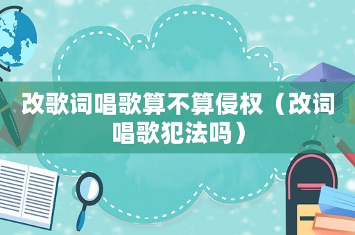 改歌詞唱歌算不算侵權（改詞唱歌犯法嗎）