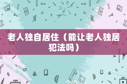 老人獨自居住（能讓老人獨居犯法嗎）