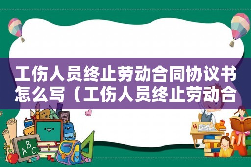 工傷人員終止勞動合同協(xié)議書怎么寫（工傷人員終止勞動合同協(xié)議書）