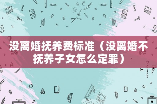 沒離婚撫養費標準（沒離婚不撫養子女怎么定罪）