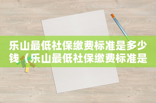 樂山最低社保繳費標準是多少錢（樂山最低社保繳費標準是多少）