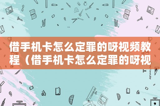 借手機卡怎么定罪的呀視頻教程（借手機卡怎么定罪的呀視頻）