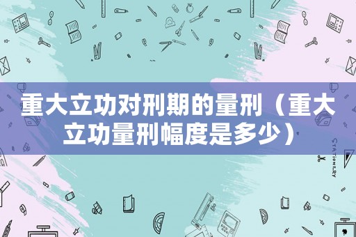 重大立功對刑期的量刑（重大立功量刑幅度是多少）