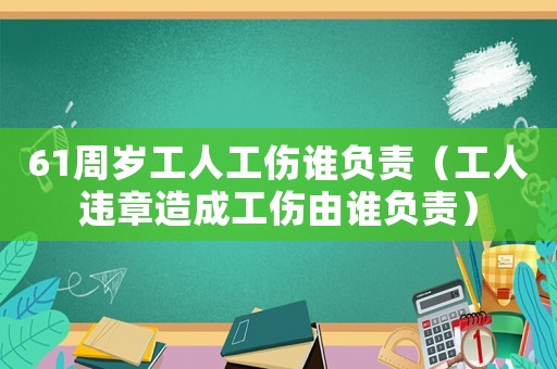 61周歲工人工傷誰負責（工人違章造成工傷由誰負責）