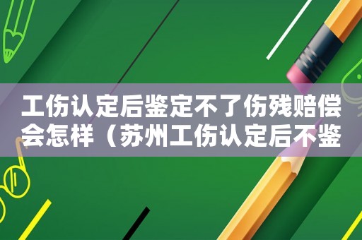 工傷認定后鑒定不了傷殘賠償會怎樣（蘇州工傷認定后不鑒定的賠付）