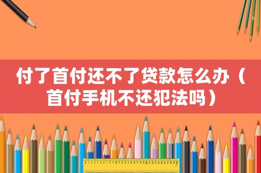 付了首付還不了貸款怎么辦（首付手機不還犯法嗎）