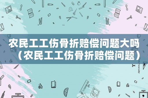 農民工工傷骨折賠償問題大嗎（農民工工傷骨折賠償問題）