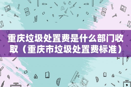 重慶垃圾處置費是什么部門收取（重慶市垃圾處置費標準）