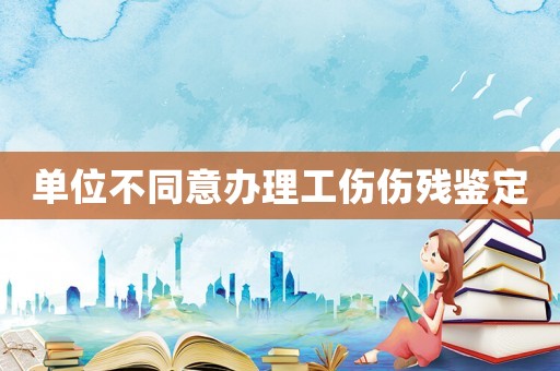 單位不同意辦理工傷傷殘鑒定