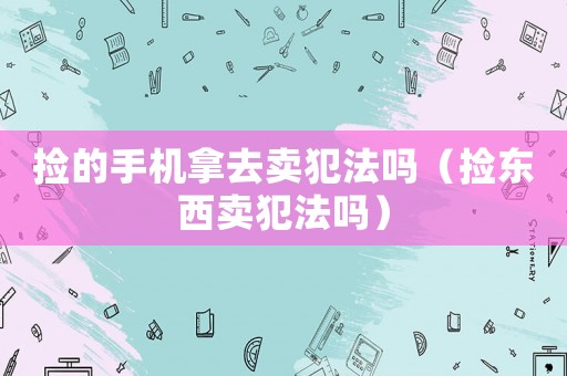撿的手機拿去賣犯法嗎（撿東西賣犯法嗎）