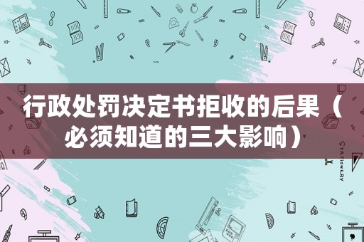 行政處罰決定書拒收的后果（必須知道的三大影響）
