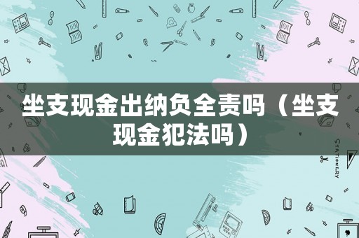 坐支現金出納負全責嗎（坐支現金犯法嗎）