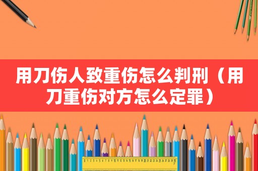 用刀傷人致重傷怎么判刑（用刀重傷對方怎么定罪）