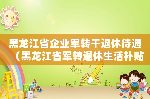 黑龍江省企業軍轉干退休待遇（黑龍江省軍轉退休生活補貼標準）