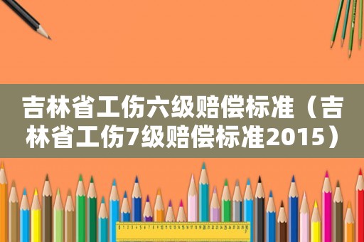 吉林省工傷六級賠償標(biāo)準(zhǔn)（吉林省工傷7級賠償標(biāo)準(zhǔn)2015）