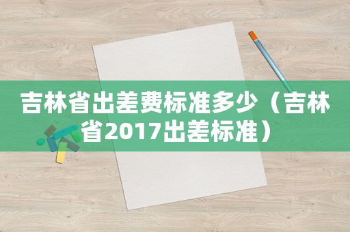 吉林省出差費標準多少（吉林省2017出差標準）
