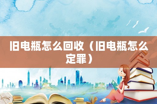 舊電瓶怎么回收（舊電瓶怎么定罪）