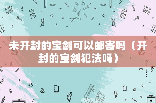 未開封的寶劍可以郵寄嗎（開封的寶劍犯法嗎）
