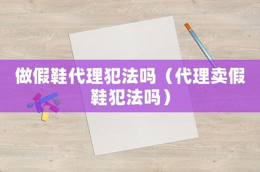 做假鞋代理犯法嗎（代理賣假鞋犯法嗎）