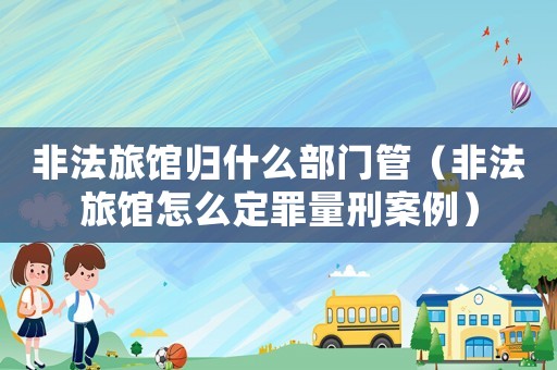 非法旅館歸什么部門管（非法旅館怎么定罪量刑案例）