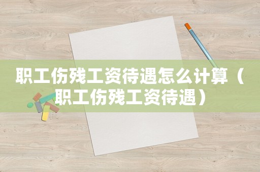 職工傷殘工資待遇怎么計算（職工傷殘工資待遇）