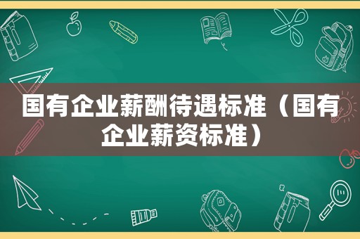 國(guó)有企業(yè)薪酬待遇標(biāo)準(zhǔn)（國(guó)有企業(yè)薪資標(biāo)準(zhǔn)）
