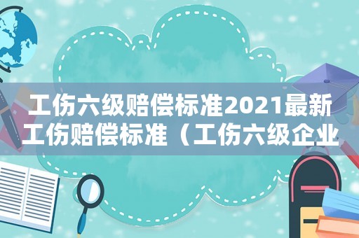 工傷六級賠償標(biāo)準(zhǔn)2021最新工傷賠償標(biāo)準(zhǔn)（工傷六級企業(yè)怎么規(guī)定）