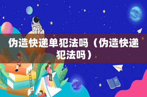 偽造快遞單犯法嗎（偽造快遞犯法嗎）