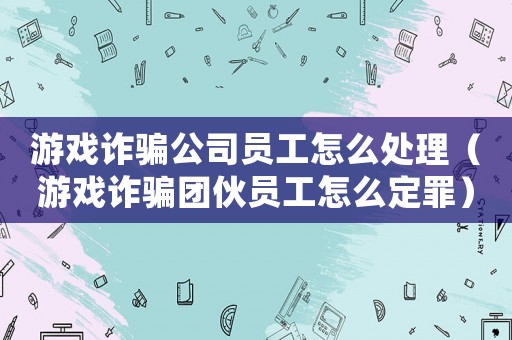 游戲詐騙公司員工怎么處理（游戲詐騙團伙員工怎么定罪）