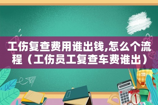 工傷復查費用誰出錢,怎么個流程（工傷員工復查車費誰出）